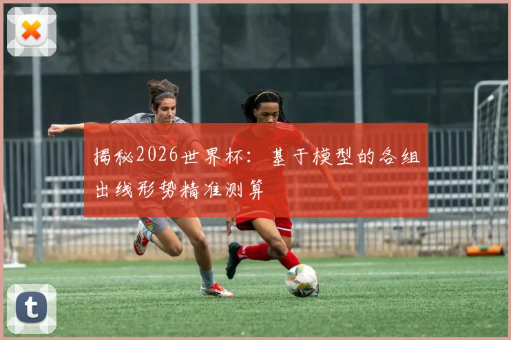 揭秘2026世界杯:基于模型的各组出线形势精准测算
