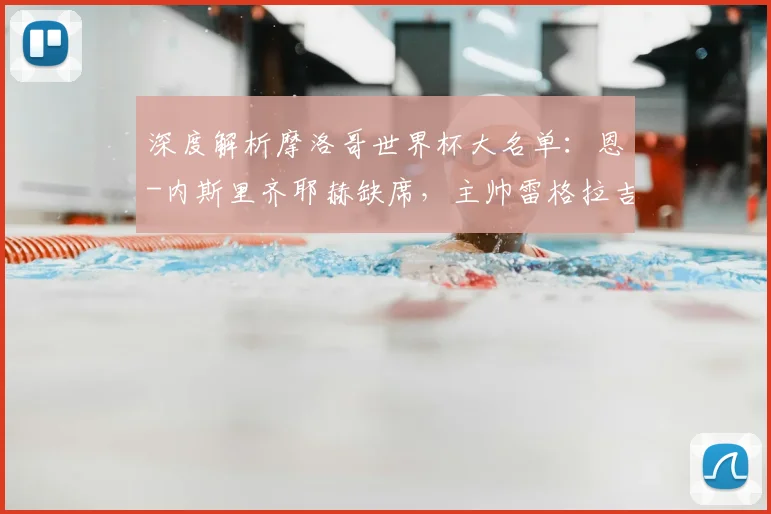深度解析摩洛哥世界杯大名单：恩-内斯里齐耶赫缺席，主帅雷格拉吉的战术考量与阵容争议
