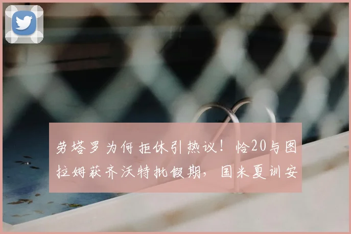 劳塔罗为何拒休引热议!恰20与图拉姆获齐沃特批假期,国米夏训安排曝光