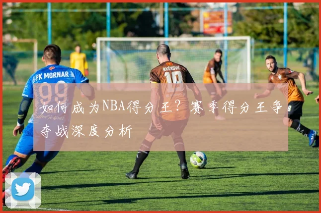 如何成为NBA得分王?赛季得分王争夺战深度分析