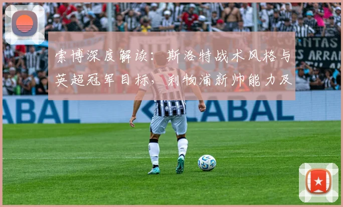 索博深度解读：斯洛特战术风格与英超冠军目标，利物浦新帅能力及合作前景分析