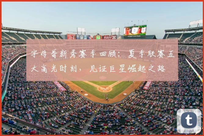 字母哥新秀赛季回顾：夏季联赛五大高光时刻，见证巨星崛起之路