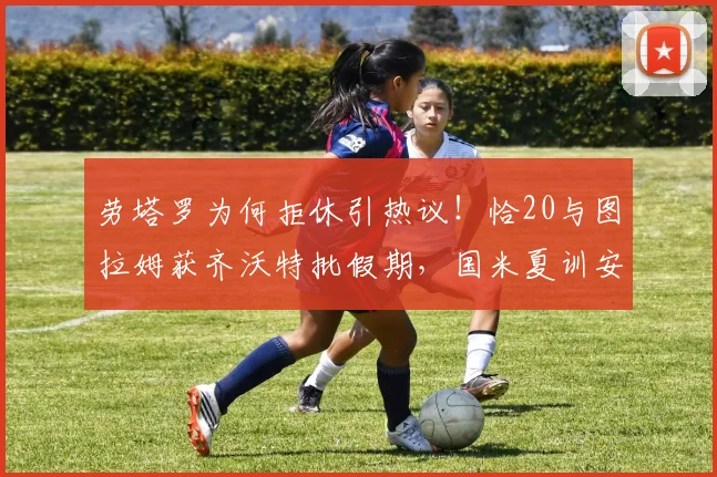 劳塔罗为何拒休引热议！恰20与图拉姆获齐沃特批假期，国米夏训安排曝光