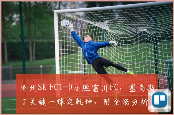 济州SK FC1-0小胜富川FC，塞乌斯丁关键一球定乾坤，附全场分析