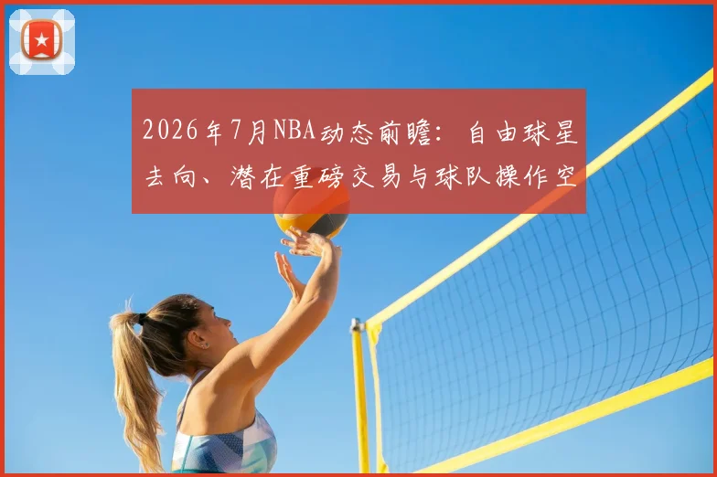 2026年7月NBA动态前瞻：自由球星去向、潜在重磅交易与球队操作空间深度解析