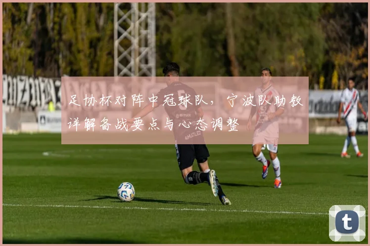 足协杯对阵中冠球队，宁波队助教详解备战要点与心态调整