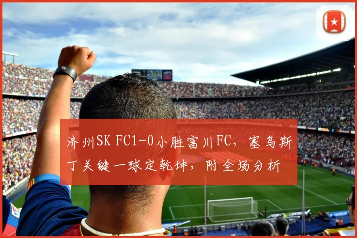 济州SK FC1-0小胜富川FC，塞乌斯丁关键一球定乾坤，附全场分析