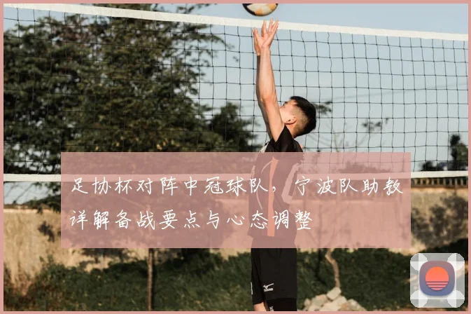 足协杯对阵中冠球队,宁波队助教详解备战要点与心态调整