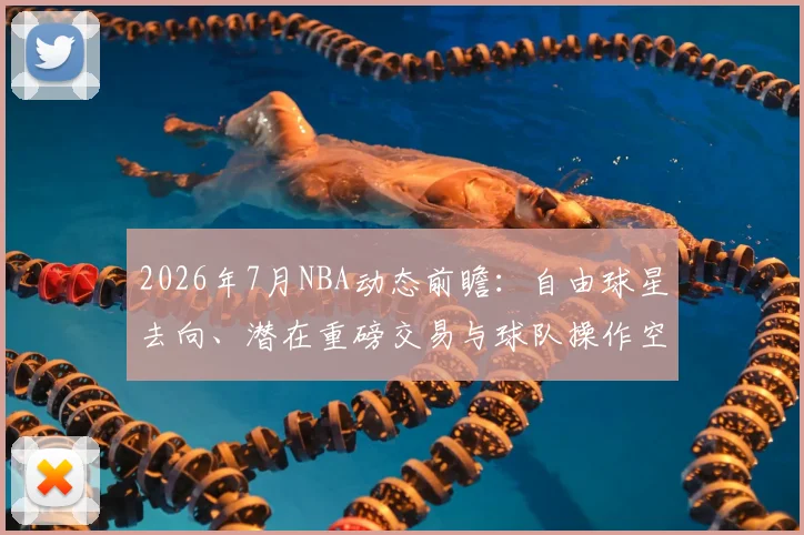 2026年7月NBA动态前瞻:自由球星去向、潜在重磅交易与球队操作空间深度解析