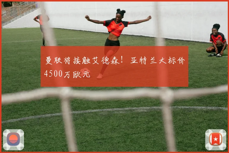 曼联将接触艾德森!亚特兰大标价4500万欧元
